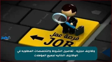 وظائف مجزية.. تفاصيل الشروط والتخصصات المطلوبة في الوظائف الخالية لجميع المؤهلات